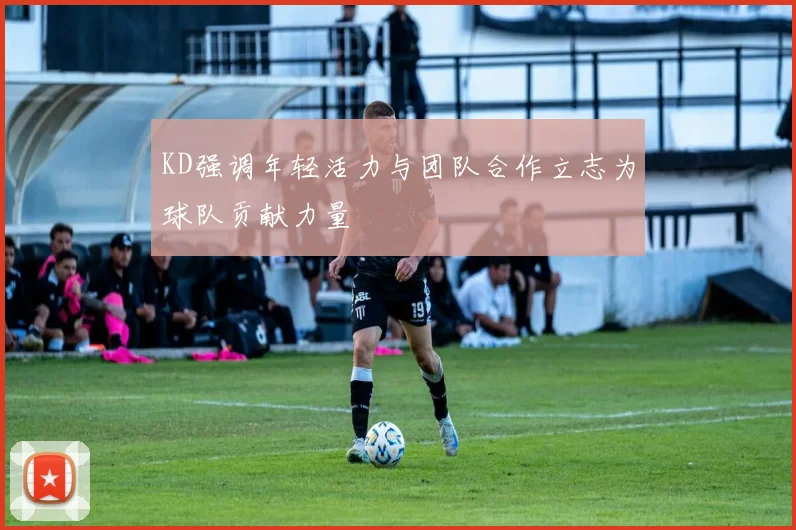 KD强调年轻活力与团队合作立志为球队贡献力量