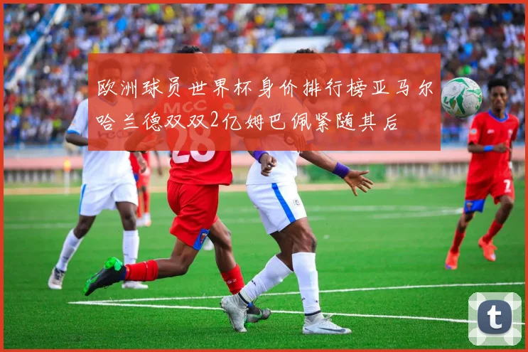 欧洲球员世界杯身价排行榜亚马尔哈兰德双双2亿姆巴佩紧随其后
