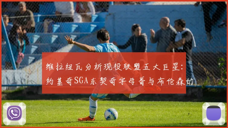 维拉纽瓦分析现役联盟五大巨星:约基奇SGA东契奇字母哥与布伦森的表现与影响