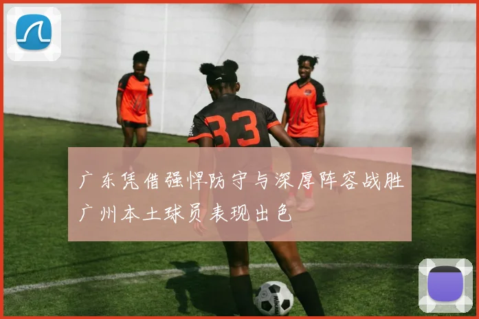 广东凭借强悍防守与深厚阵容战胜广州本土球员表现出色