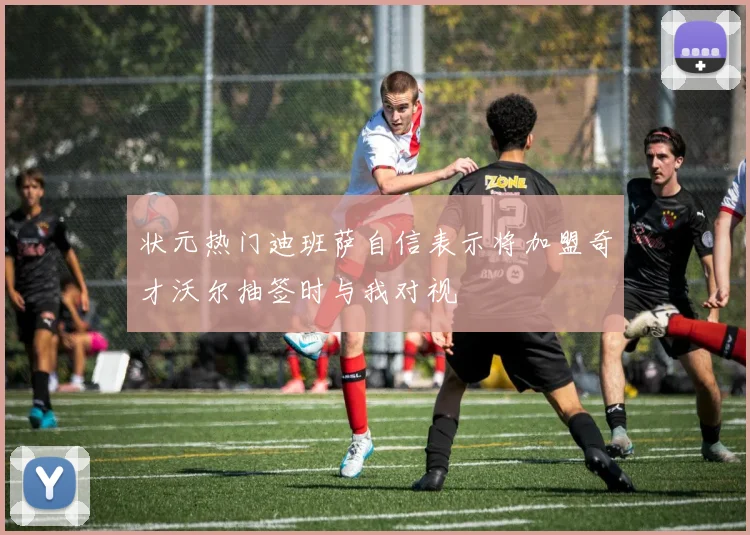 状元热门迪班萨自信表示将加盟奇才沃尔抽签时与我对视