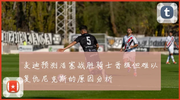 麦迪预测活塞战胜骑士晋级但难以复仇尼克斯的原因分析