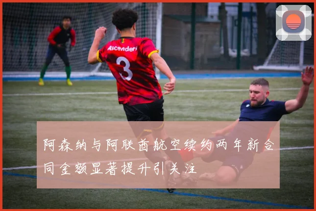 阿森纳与阿联酋航空续约两年新合同金额显著提升引关注