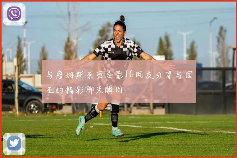 与詹姆斯亲密合影IG网友分享与国王的精彩聊天瞬间
