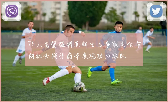 76人高管强调果断出击争取杰伦布朗机会期待巅峰表现助力球队