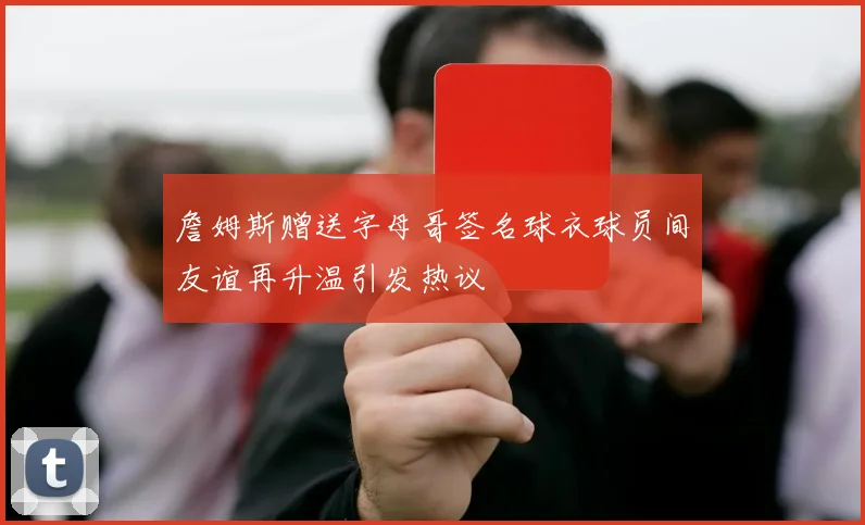 詹姆斯赠送字母哥签名球衣球员间友谊再升温引发热议