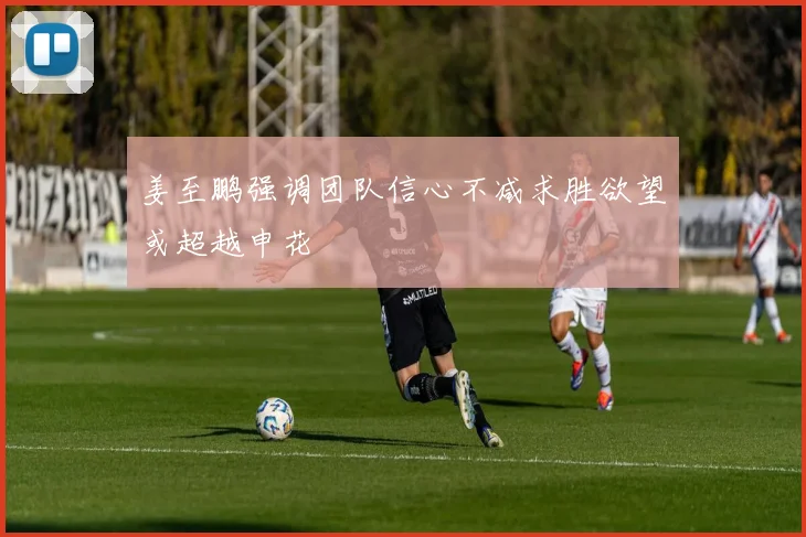 姜至鹏强调团队信心不减求胜欲望或超越申花