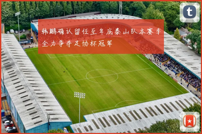 韩鹏确认留任至年底泰山队本赛季全力争夺足协杯冠军