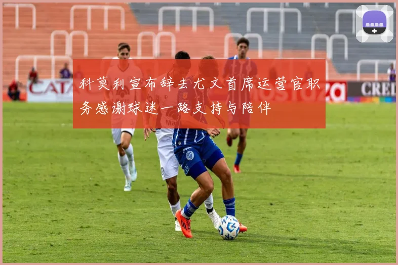 科莫利宣布辞去尤文首席运营官职务感谢球迷一路支持与陪伴