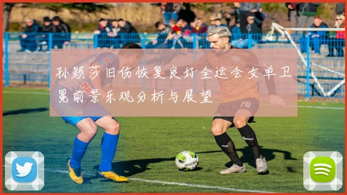 孙颖莎旧伤恢复良好全运会女单卫冕前景乐观分析与展望