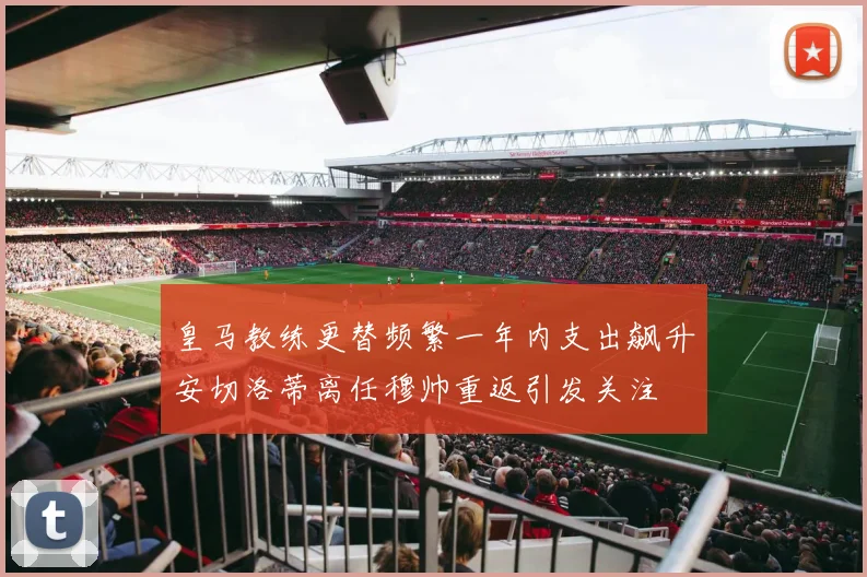 皇马教练更替频繁一年内支出飙升安切洛蒂离任穆帅重返引发关注