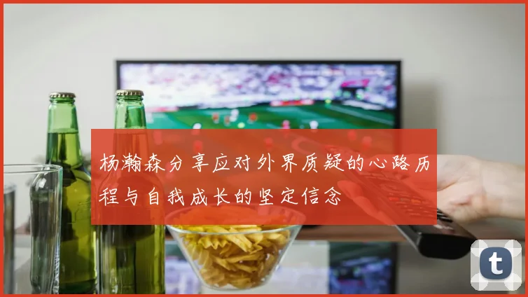 杨瀚森分享应对外界质疑的心路历程与自我成长的坚定信念