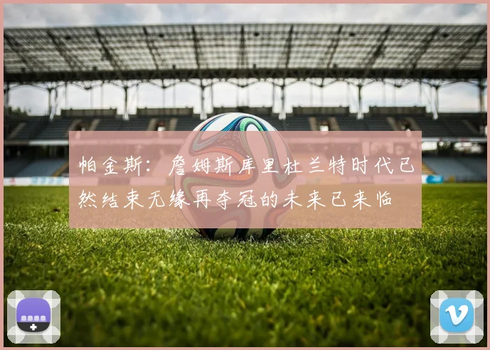帕金斯：詹姆斯库里杜兰特时代已然结束无缘再夺冠的未来已来临
