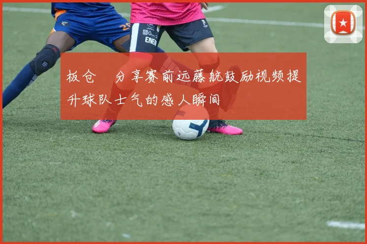 板仓滉分享赛前远藤航鼓励视频提升球队士气的感人瞬间