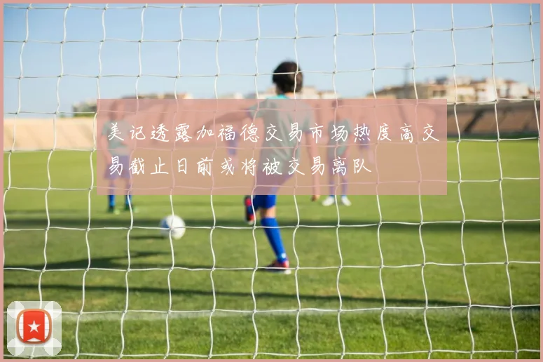 美记透露加福德交易市场热度高交易截止日前或将被交易离队
