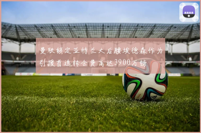 曼联锁定亚特兰大后腰埃德森作为引援首选转会费高达3900万镑