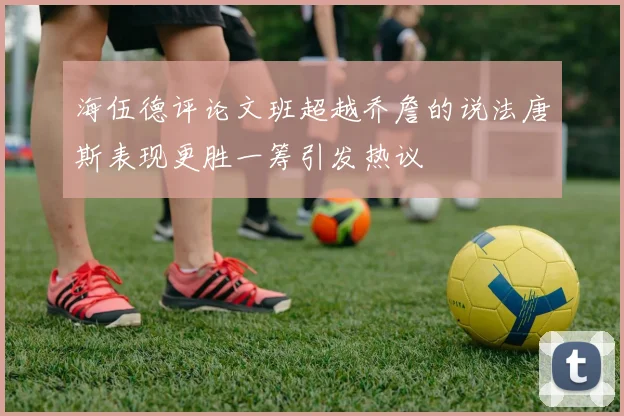 海伍德评论文班超越乔詹的说法唐斯表现更胜一筹引发热议
