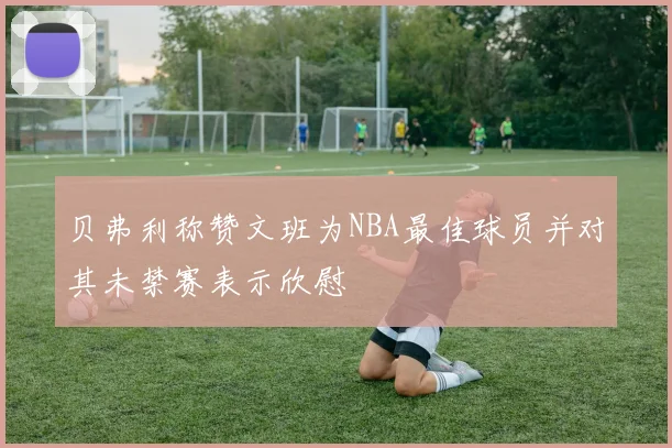 贝弗利称赞文班为NBA最佳球员并对其未禁赛表示欣慰