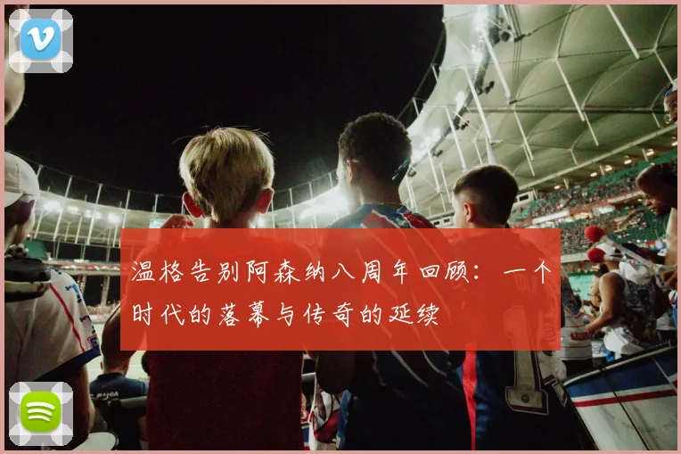温格告别阿森纳八周年回顾：一个时代的落幕与传奇的延续