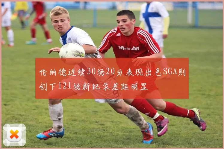 伦纳德连续30场20分表现出色SGA则创下121场新纪录差距明显