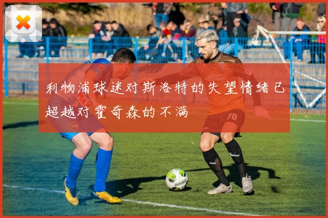 利物浦球迷对斯洛特的失望情绪已超越对霍奇森的不满
