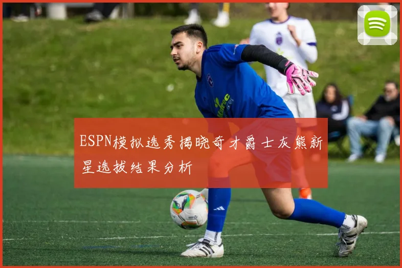 ESPN模拟选秀揭晓奇才爵士灰熊新星选拔结果分析