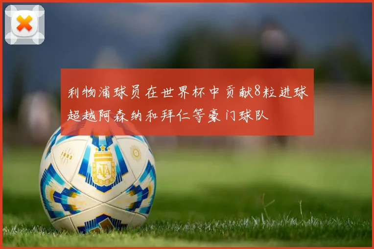 利物浦球员在世界杯中贡献8粒进球超越阿森纳和拜仁等豪门球队