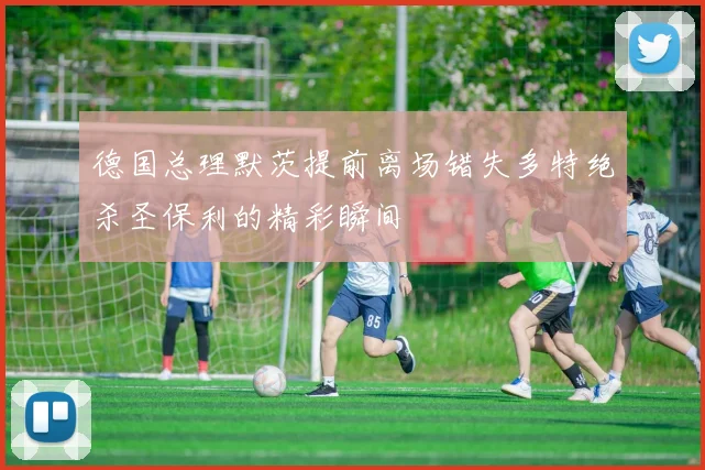 德国总理默茨提前离场错失多特绝杀圣保利的精彩瞬间
