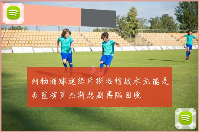 利物浦球迷怒斥斯洛特战术无能是否重演罗杰斯悲剧再陷困境