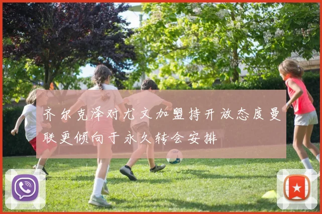 齐尔克泽对尤文加盟持开放态度曼联更倾向于永久转会安排