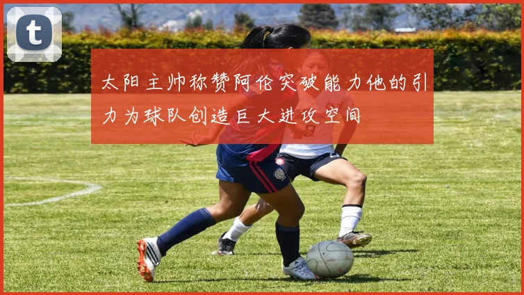 太阳主帅称赞阿伦突破能力他的引力为球队创造巨大进攻空间