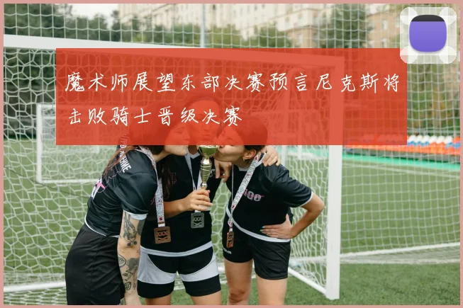 魔术师展望东部决赛预言尼克斯将击败骑士晋级决赛