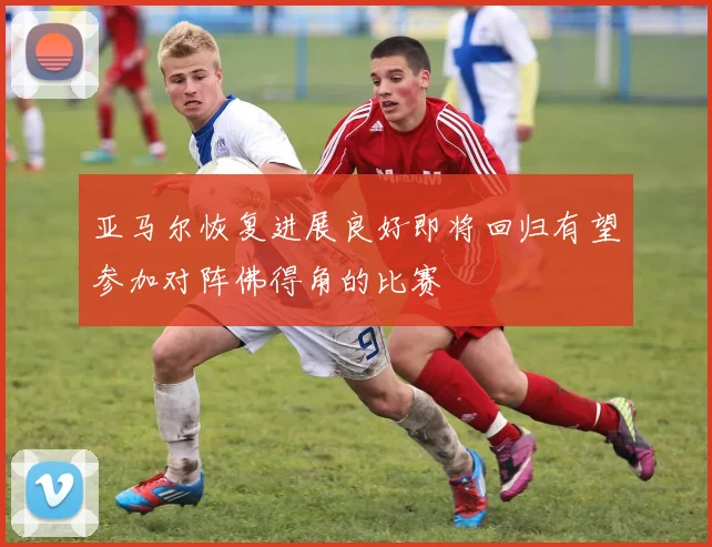 亚马尔恢复进展良好即将回归有望参加对阵佛得角的比赛